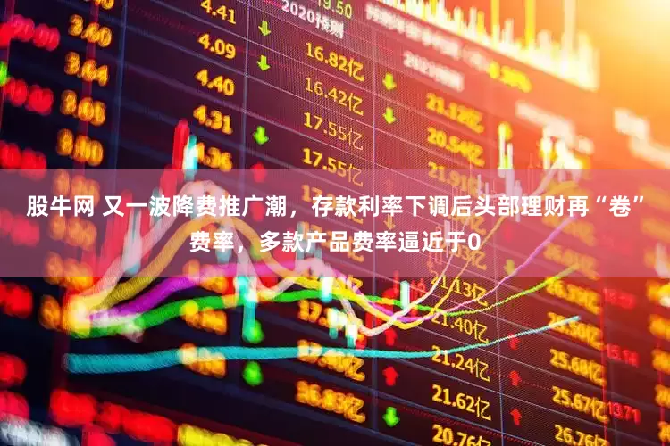 股牛网 又一波降费推广潮，存款利率下调后头部理财再“卷”费率，多款产品费率逼近于0