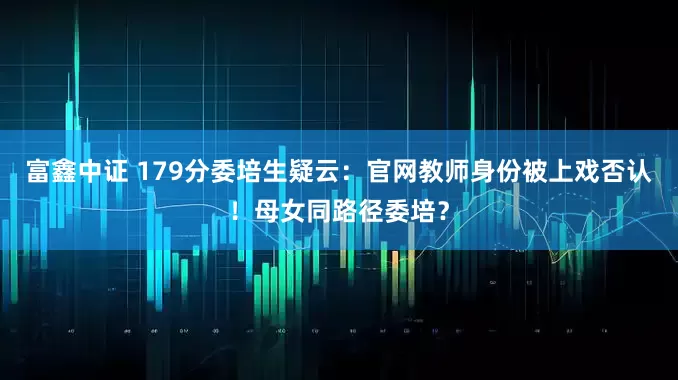 富鑫中证 179分委培生疑云：官网教师身份被上戏否认！母女同路径委培？