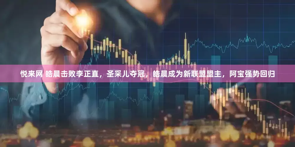 悦来网 皓晨击败李正直，圣采儿夺冠，皓晨成为新联盟盟主，阿宝强势回归