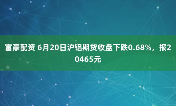 富豪配资 6月20日沪铝期货收盘下跌0.68%，报20465元