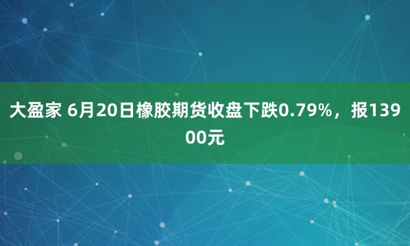 大盈家 6月20日橡胶期货收盘下跌0.79%，报13900元