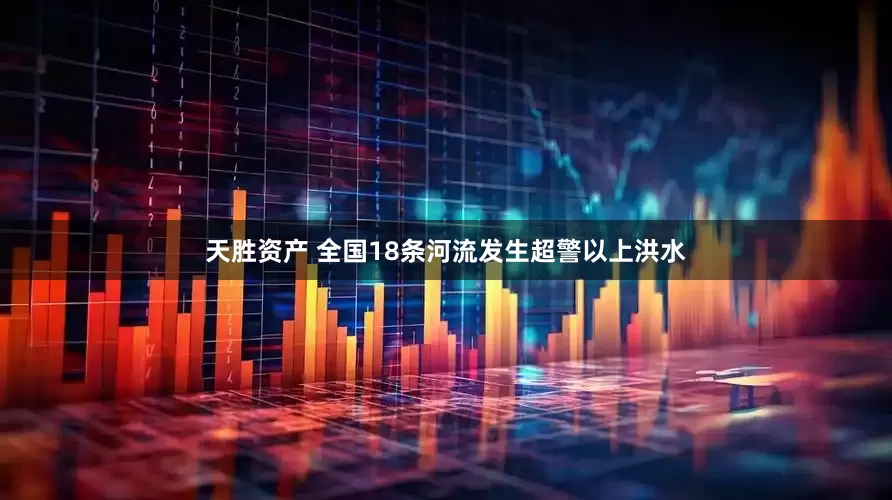 天胜资产 全国18条河流发生超警以上洪水