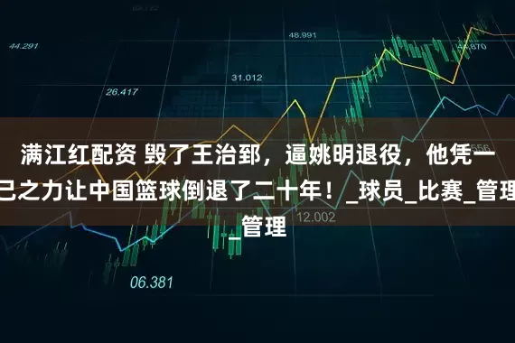 满江红配资 毁了王治郅，逼姚明退役，他凭一己之力让中国篮球倒退了二十年！_球员_比赛_管理
