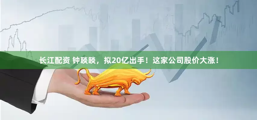 长江配资 钟睒睒，拟20亿出手！这家公司股价大涨！