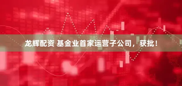 龙辉配资 基金业首家运营子公司，获批！