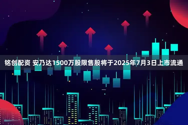 铭创配资 安乃达1500万股限售股将于2025年7月3日上市流通