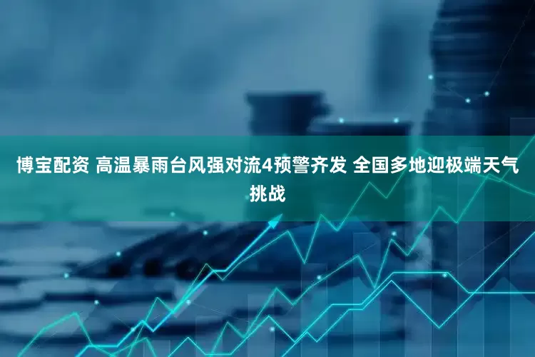 博宝配资 高温暴雨台风强对流4预警齐发 全国多地迎极端天气挑战