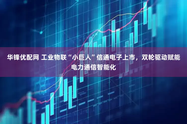 华锋优配网 工业物联“小巨人”信通电子上市，双轮驱动赋能电力通信智能化