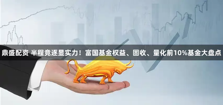 鼎盛配资 半程竞逐显实力！富国基金权益、固收、量化前10%基金大盘点
