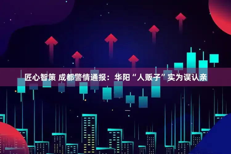 匠心智策 成都警情通报：华阳“人贩子”实为误认亲