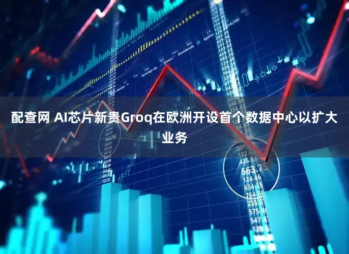 配查网 AI芯片新贵Groq在欧洲开设首个数据中心以扩大业务