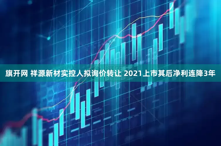旗开网 祥源新材实控人拟询价转让 2021上市其后净利连降3年