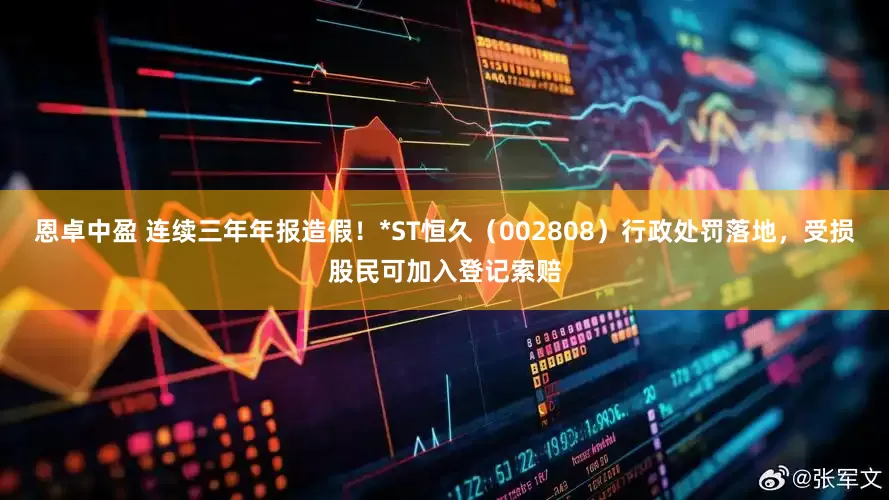 恩卓中盈 连续三年年报造假！*ST恒久（002808）行政处罚落地，受损股民可加入登记索赔