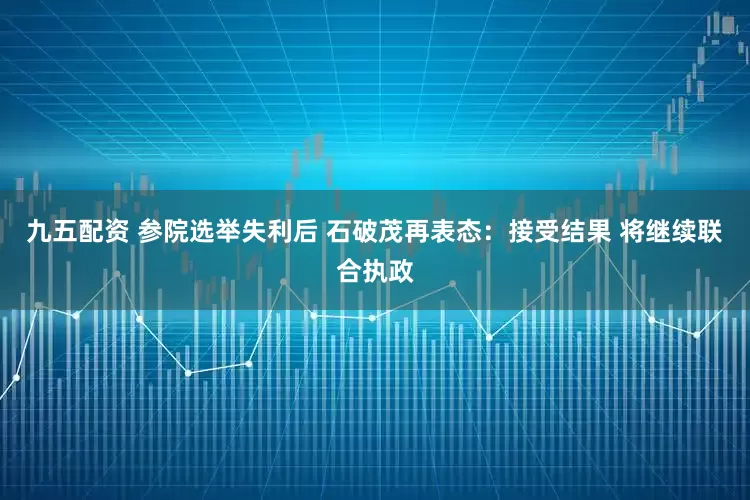 九五配资 参院选举失利后 石破茂再表态：接受结果 将继续联合执政