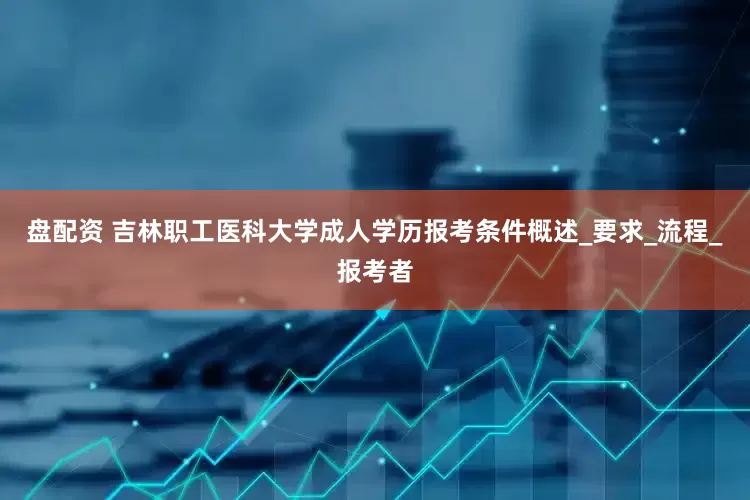 盘配资 吉林职工医科大学成人学历报考条件概述_要求_流程_报考者
