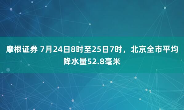 摩根证券 7月24日8时至25日7时，北京全市平均降水量52.8毫米