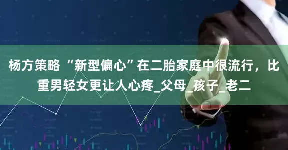 杨方策略 “新型偏心”在二胎家庭中很流行，比重男轻女更让人心疼_父母_孩子_老二