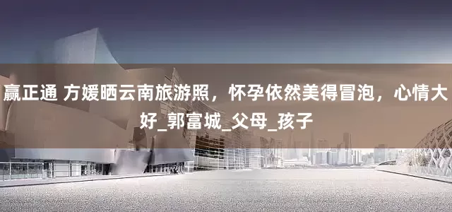 赢正通 方媛晒云南旅游照，怀孕依然美得冒泡，心情大好_郭富城_父母_孩子