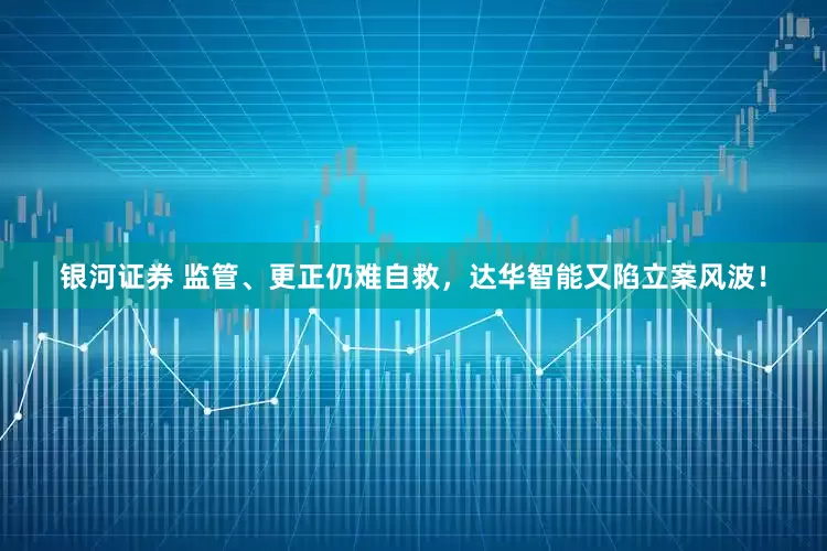 银河证券 监管、更正仍难自救，达华智能又陷立案风波！