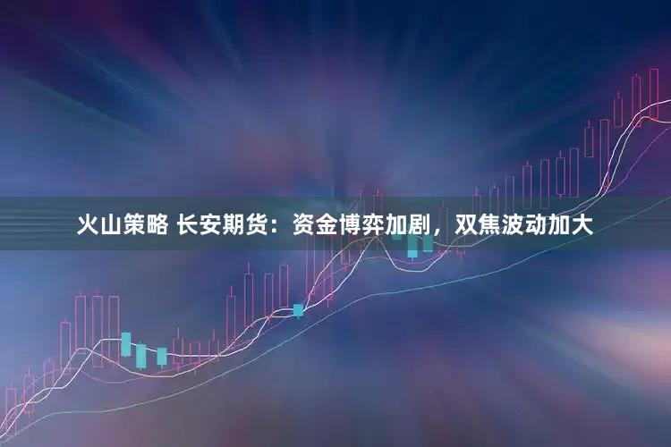 火山策略 长安期货：资金博弈加剧，双焦波动加大