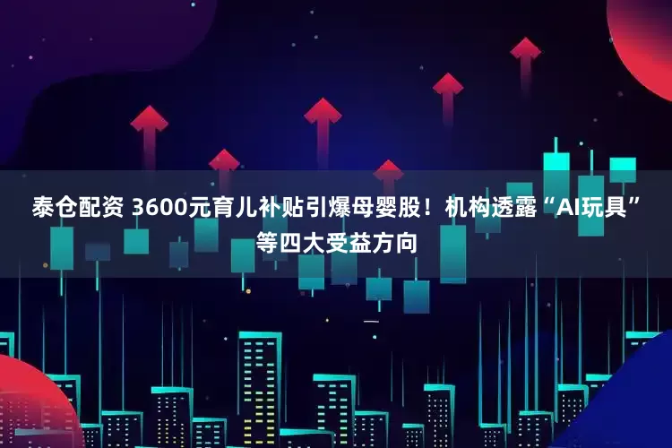 泰仓配资 3600元育儿补贴引爆母婴股！机构透露“AI玩具”等四大受益方向