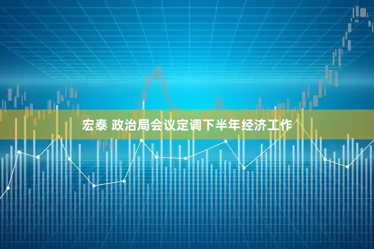 宏泰 政治局会议定调下半年经济工作