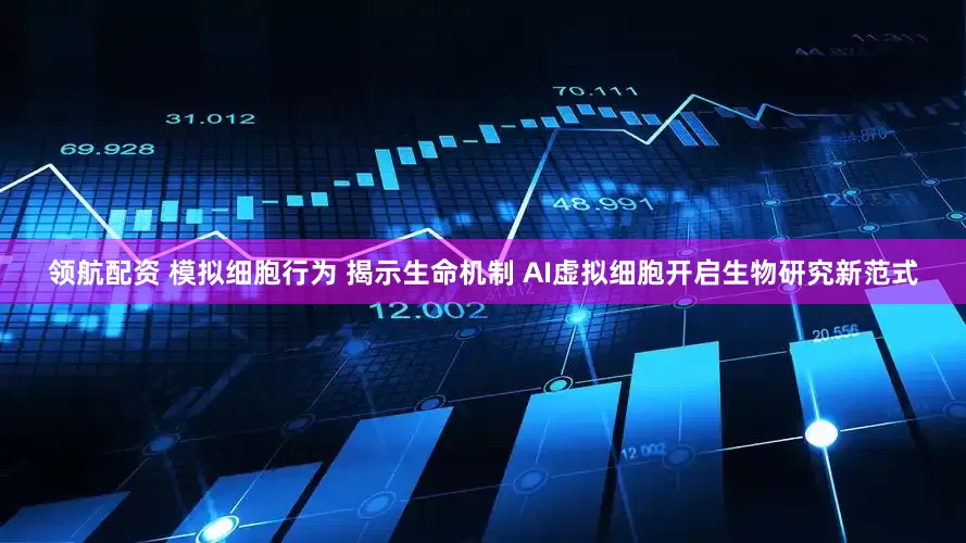领航配资 模拟细胞行为 揭示生命机制 AI虚拟细胞开启生物研究新范式
