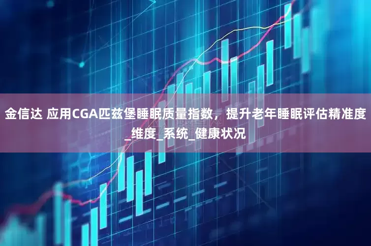 金信达 应用CGA匹兹堡睡眠质量指数，提升老年睡眠评估精准度_维度_系统_健康状况