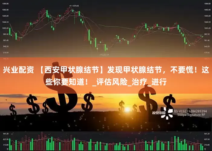 兴业配资 【西安甲状腺结节】发现甲状腺结节，不要慌！这些你要知道！_评估风险_治疗_进行