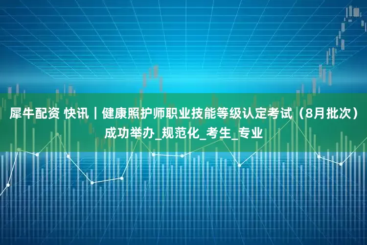犀牛配资 快讯｜健康照护师职业技能等级认定考试（8月批次）成功举办_规范化_考生_专业