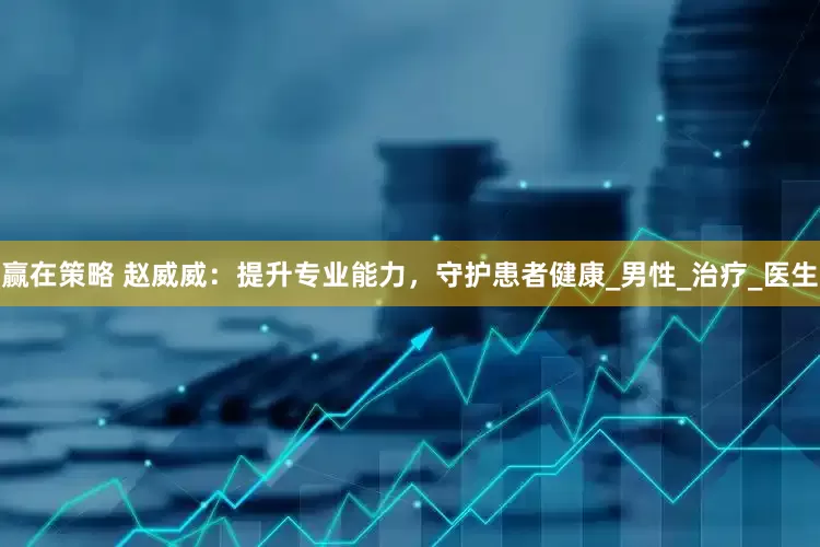 赢在策略 赵威威：提升专业能力，守护患者健康_男性_治疗_医生