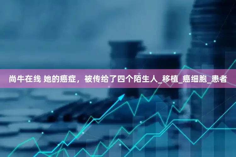 尚牛在线 她的癌症，被传给了四个陌生人_移植_癌细胞_患者