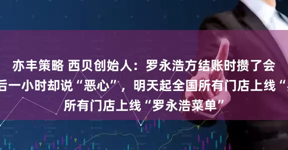 亦丰策略 西贝创始人：罗永浩方结账时攒了会员积分，走后一小时却说“恶心”，明天起全国所有门店上线“罗永浩菜单”