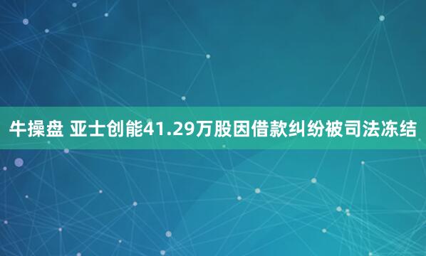 牛操盘 亚士创能41.29万股因借款纠纷被司法冻结