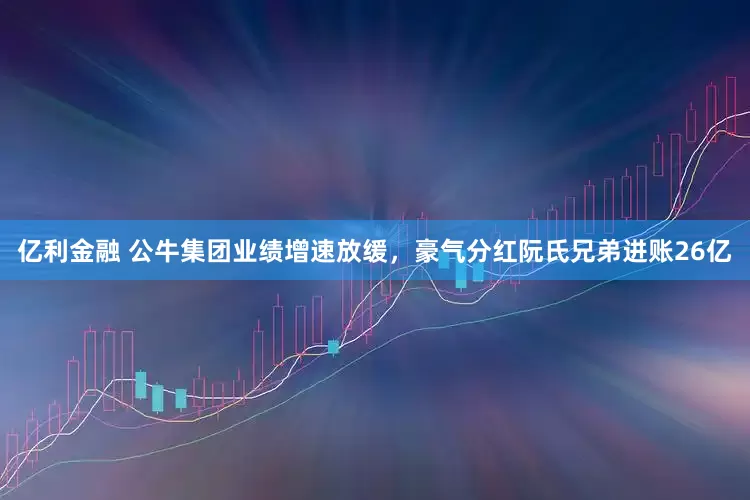 亿利金融 公牛集团业绩增速放缓，豪气分红阮氏兄弟进账26亿