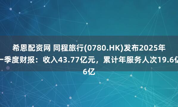 希恩配资网 同程旅行(0780.HK)发布2025年一季度财报：收入43.77亿元，累计年服务人次19.6亿