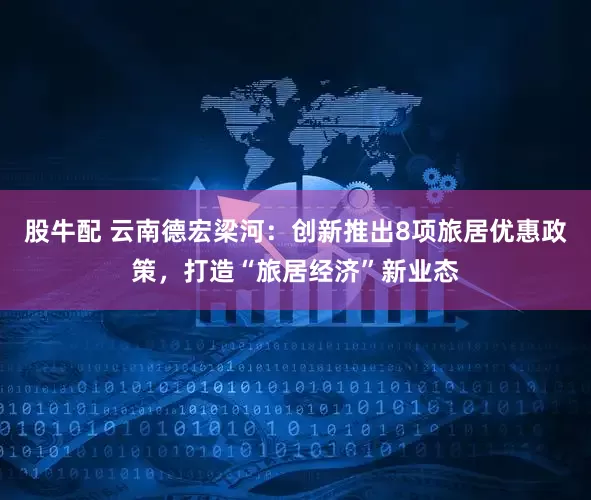 股牛配 云南德宏梁河:创新推出8项旅居优惠政策,打造“旅居经济”新业态
