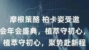 摩根策酪 柏卡姿受邀出席星脉会年会盛典，植萃守初心，聚势赴新程