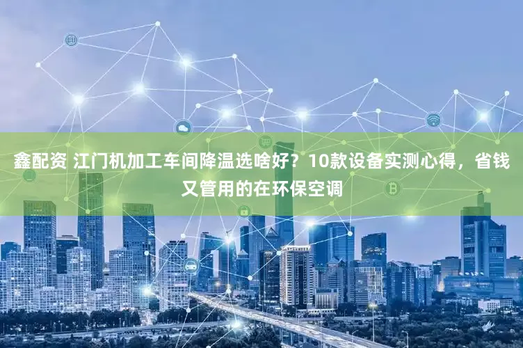 鑫配资 江门机加工车间降温选啥好？10款设备实测心得，省钱又管用的在环保空调