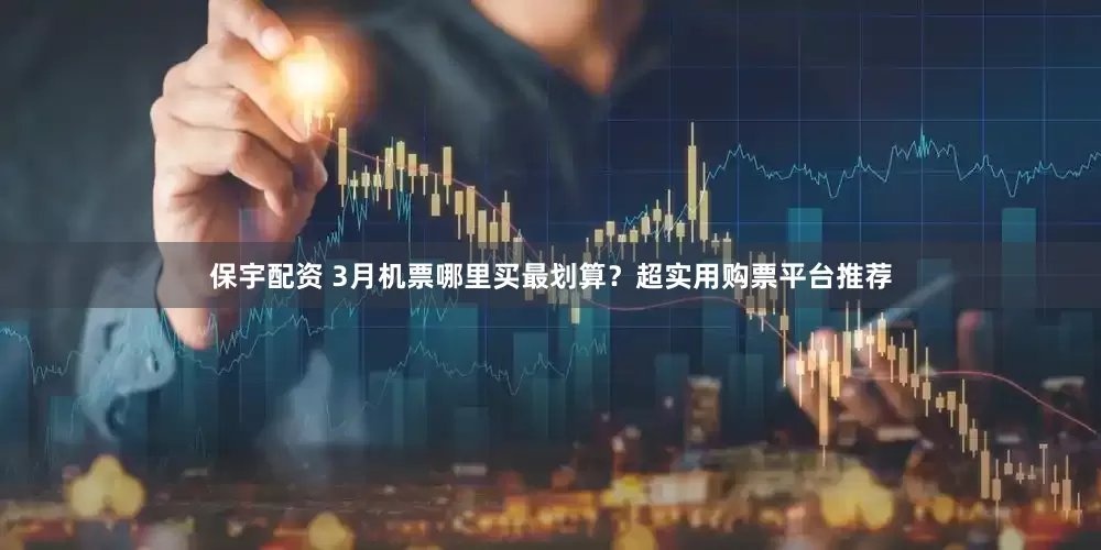 保宇配资 3月机票哪里买最划算？超实用购票平台推荐