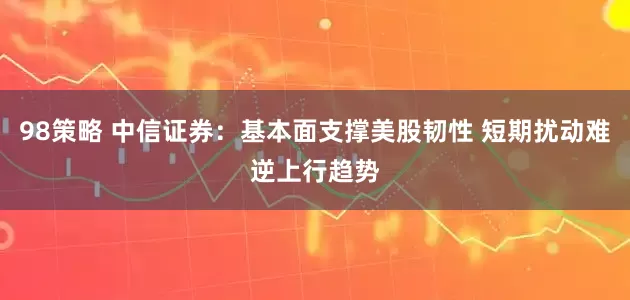 98策略 中信证券：基本面支撑美股韧性 短期扰动难逆上行趋势